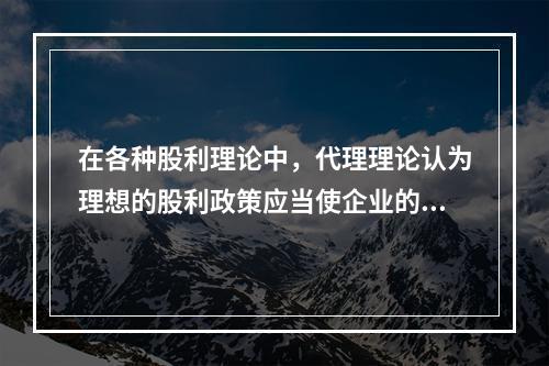 在各种股利理论中，代理理论认为理想的股利政策应当使企业的代理