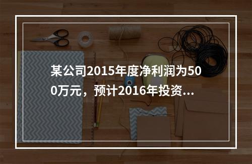 某公司2015年度净利润为500万元，预计2016年投资所需