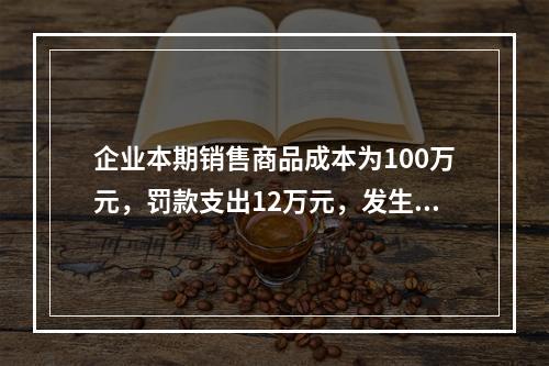 企业本期销售商品成本为100万元，罚款支出12万元，发生管理