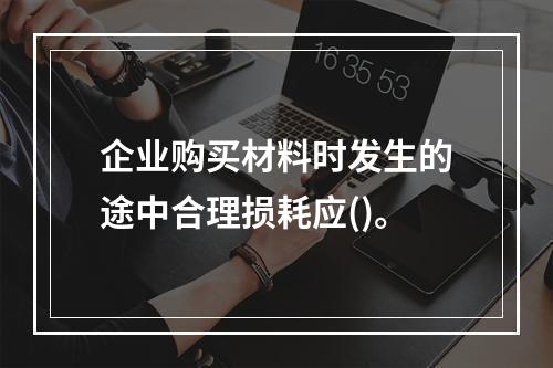 企业购买材料时发生的途中合理损耗应()。