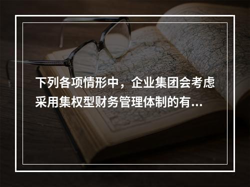 下列各项情形中，企业集团会考虑采用集权型财务管理体制的有()