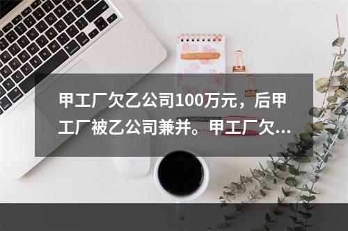 甲工厂欠乙公司100万元，后甲工厂被乙公司兼并。甲工厂欠乙公