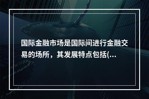 国际金融市场是国际间进行金融交易的场所，其发展特点包括()。