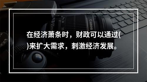 在经济萧条时，财政可以通过()来扩大需求，刺激经济发展。