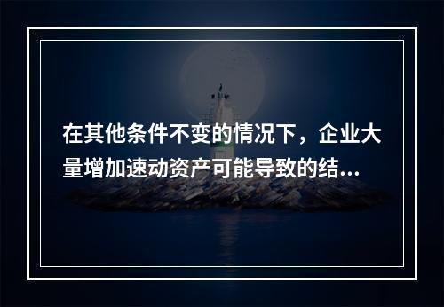 在其他条件不变的情况下，企业大量增加速动资产可能导致的结果有