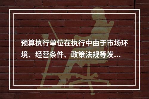 预算执行单位在执行中由于市场环境、经营条件、政策法规等发生重