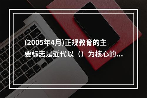 (2005年4月)正规教育的主要标志是近代以（）为核心的教育