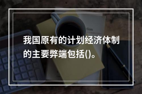 我国原有的计划经济体制的主要弊端包括()。