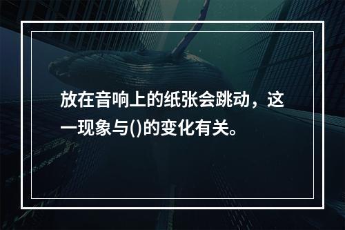 放在音响上的纸张会跳动，这一现象与()的变化有关。