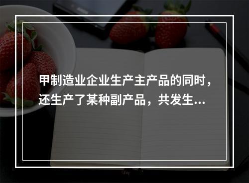 甲制造业企业生产主产品的同时，还生产了某种副产品，共发生生产