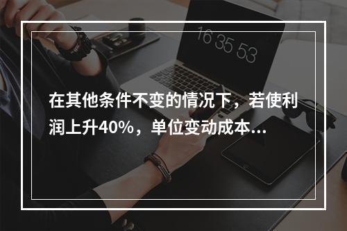 在其他条件不变的情况下，若使利润上升40%，单位变动成本需下