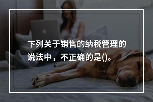 下列关于销售的纳税管理的说法中，不正确的是()。