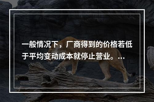 一般情况下，厂商得到的价格若低于平均变动成本就停止营业。(