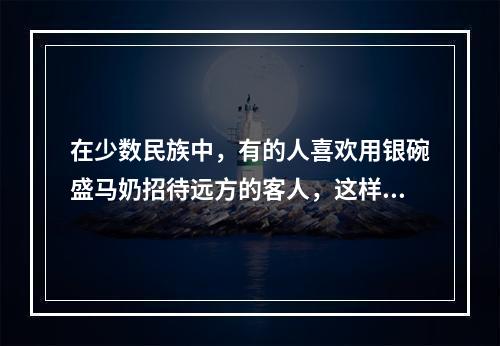 在少数民族中，有的人喜欢用银碗盛马奶招待远方的客人，这样做，