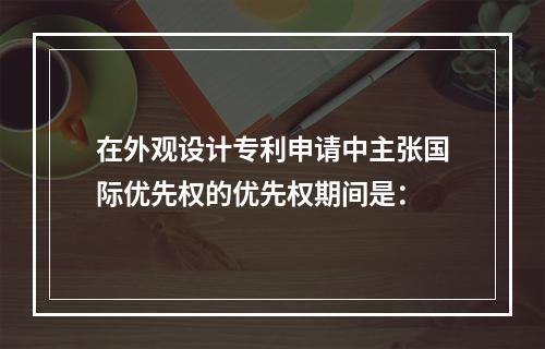 在外观设计专利申请中主张国际优先权的优先权期间是：