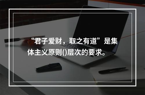 “君子爱财，取之有道”是集体主义原则()层次的要求。