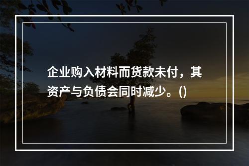 企业购入材料而货款未付，其资产与负债会同时减少。()