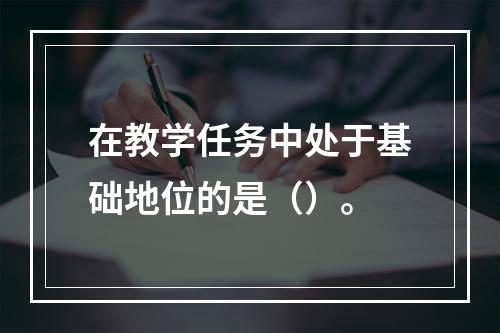 在教学任务中处于基础地位的是（）。