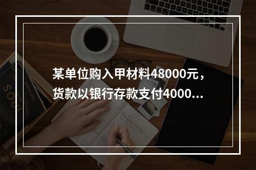 某单位购入甲材料48000元，货款以银行存款支付40000元