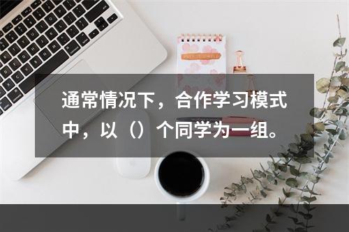 通常情况下，合作学习模式中，以（）个同学为一组。