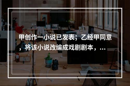 甲创作一小说已发表；乙经甲同意，将该小说改编成戏剧剧本，也已