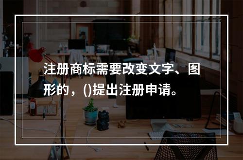 注册商标需要改变文字、图形的，()提出注册申请。