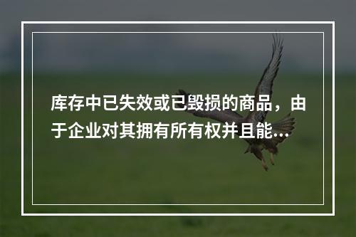 库存中已失效或已毁损的商品，由于企业对其拥有所有权并且能够实