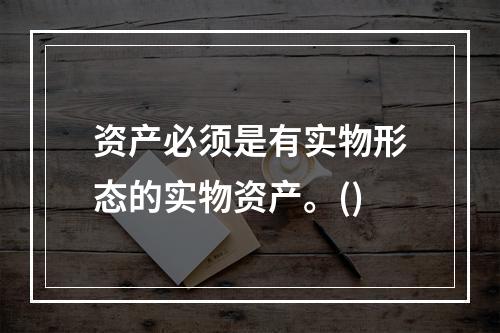 资产必须是有实物形态的实物资产。()