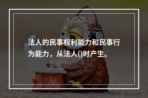 法人的民事权利能力和民事行为能力，从法人()时产生。