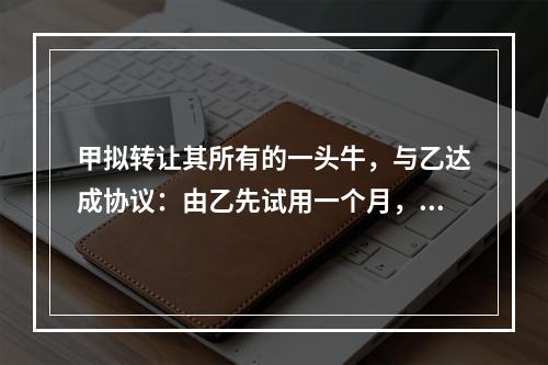 甲拟转让其所有的一头牛，与乙达成协议：由乙先试用一个月，满意