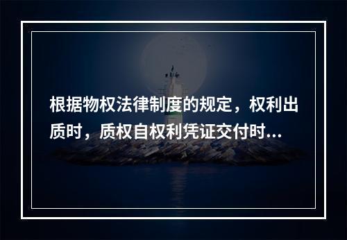 根据物权法律制度的规定，权利出质时，质权自权利凭证交付时设立