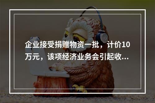 企业接受捐赠物资一批，计价10万元，该项经济业务会引起收入增