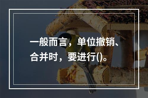 一般而言，单位撤销、合并时，要进行()。