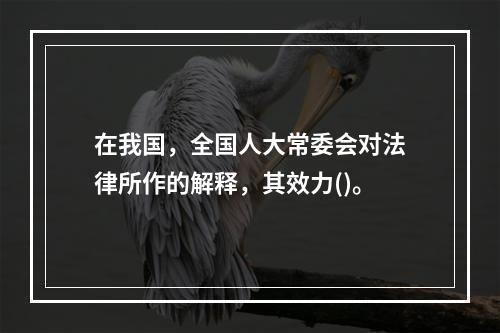 在我国，全国人大常委会对法律所作的解释，其效力()。