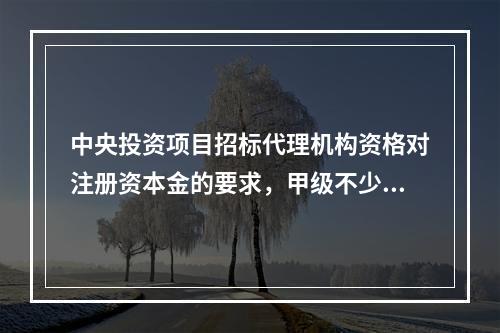 中央投资项目招标代理机构资格对注册资本金的要求，甲级不少于(