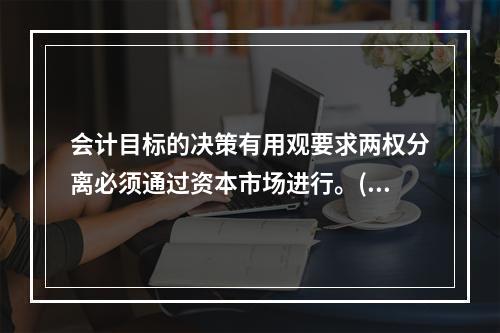 会计目标的决策有用观要求两权分离必须通过资本市场进行。( )