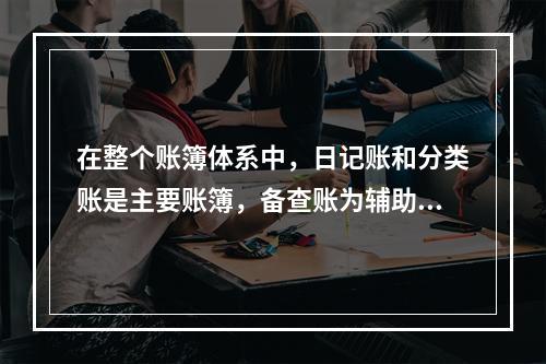 在整个账簿体系中，日记账和分类账是主要账簿，备查账为辅助账簿