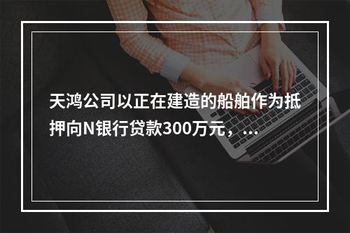 天鸿公司以正在建造的船舶作为抵押向N银行贷款300万元，10