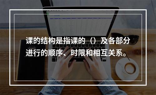 课的结构是指课的（）及各部分进行的顺序、时限和相互关系。