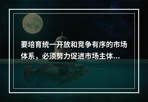 要培育统一开放和竞争有序的市场体系，必须努力促进市场主体的多