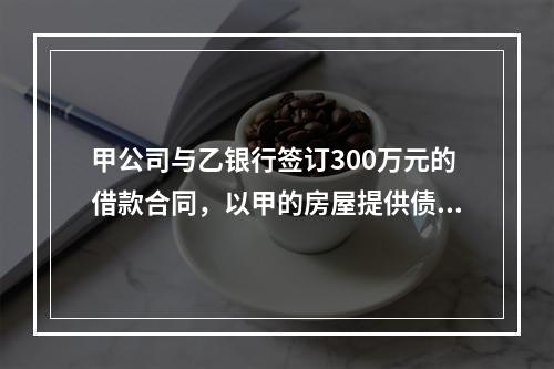 甲公司与乙银行签订300万元的借款合同，以甲的房屋提供债权额