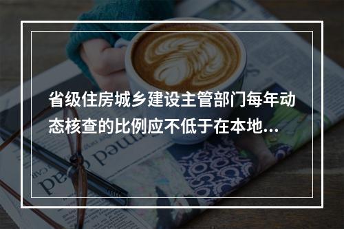 省级住房城乡建设主管部门每年动态核查的比例应不低于在本地区注