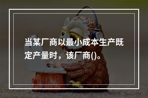 当某厂商以最小成本生产既定产量时，该厂商()。