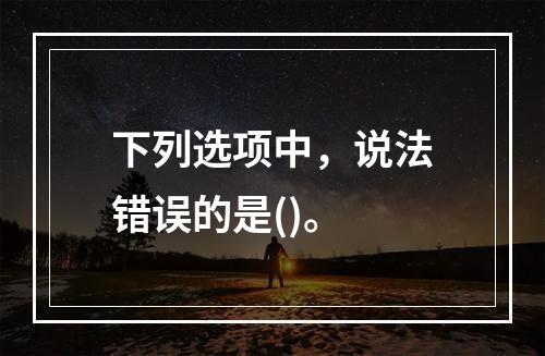 下列选项中，说法错误的是()。