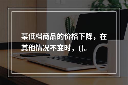 某低档商品的价格下降，在其他情况不变时，()。