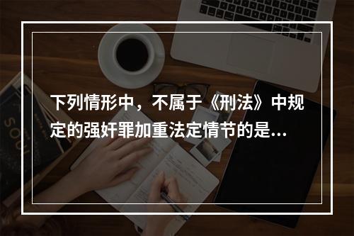 下列情形中，不属于《刑法》中规定的强奸罪加重法定情节的是()