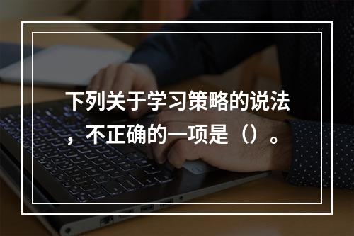 下列关于学习策略的说法，不正确的一项是（）。