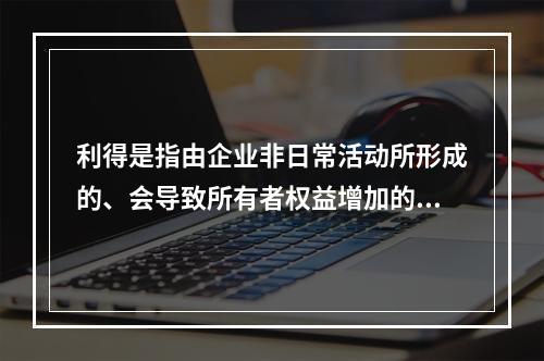 利得是指由企业非日常活动所形成的、会导致所有者权益增加的、与