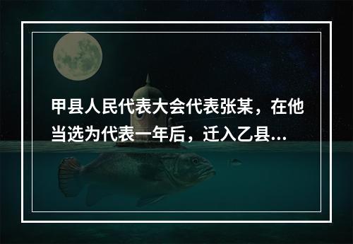 甲县人民代表大会代表张某，在他当选为代表一年后，迁入乙县居住