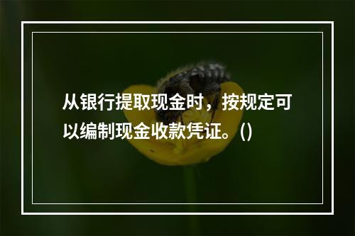 从银行提取现金时，按规定可以编制现金收款凭证。()